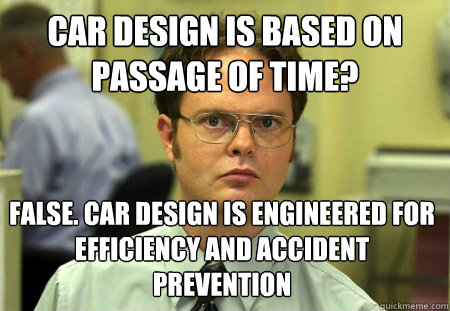 CAR DESIGN IS BASED ON PASSAGE OF TIME? FALSE. CAR DESIGN IS ENGINEERED FOR EFFICIENCY AND ACCIDENT PREVENTION  Dwight