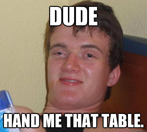 DUDE Hand me that table.  10 Guy