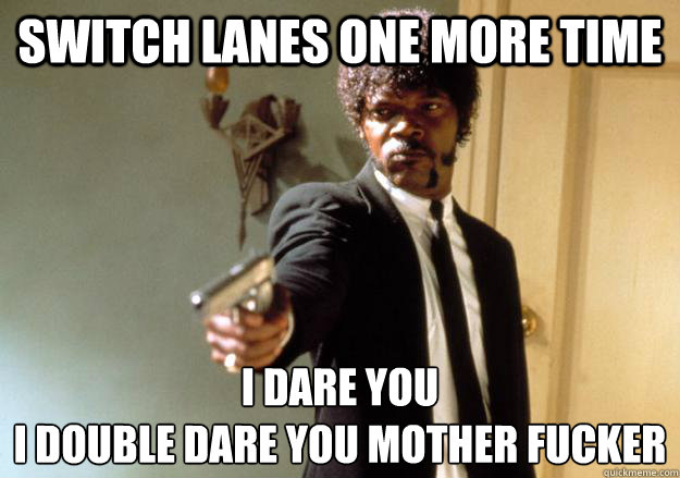 Switch Lanes One more time I dare you 
i double dare you mother fucker - Switch Lanes One more time I dare you 
i double dare you mother fucker  I dare you!