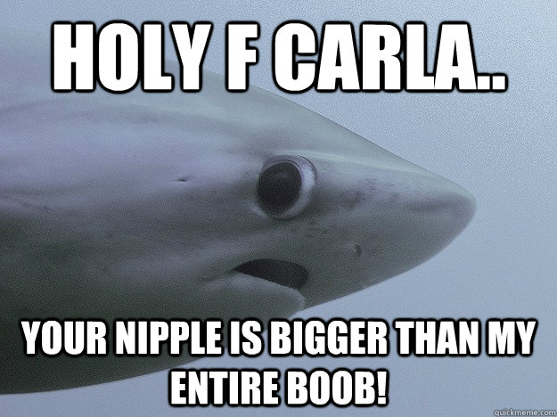 Holy F Carla.. Your nipple is bigger than my entire boob!  Shy Shark