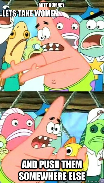 MITT ROMNEY: AND PUSH THEM SOMEWHERE ELSE LETS TAKE WOMEN  Push it somewhere else Patrick