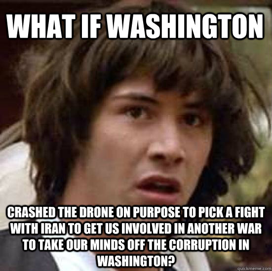 what if washington crashed the drone on purpose to pick a fight with iran to get us involved in another war to take our minds off the corruption in washington? - what if washington crashed the drone on purpose to pick a fight with iran to get us involved in another war to take our minds off the corruption in washington?  conspiracy keanu