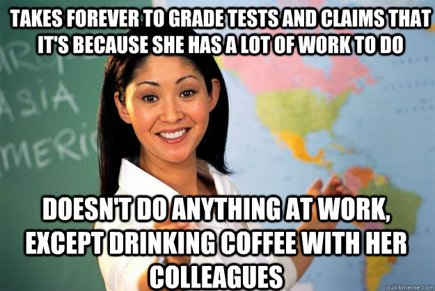 Takes forever to grade tests and claims that it's because she has a lot of work to do doesn't do anything at work, except drinking coffee with her colleagues - Takes forever to grade tests and claims that it's because she has a lot of work to do doesn't do anything at work, except drinking coffee with her colleagues  Unhelpful High School Teacher