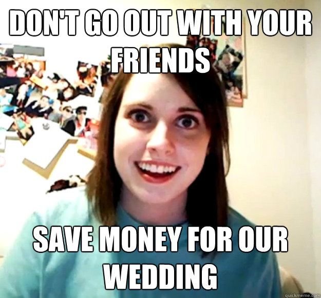 don't go out with your friends save money for our wedding  Overly Attached Girlfriend