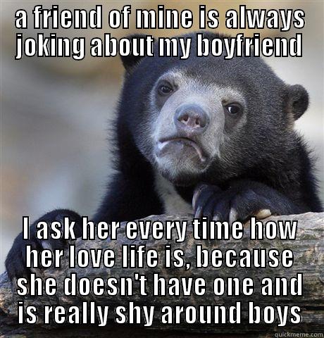 A FRIEND OF MINE IS ALWAYS JOKING ABOUT MY BOYFRIEND I ASK HER EVERY TIME HOW HER LOVE LIFE IS, BECAUSE SHE DOESN'T HAVE ONE AND IS REALLY SHY AROUND BOYS Confession Bear
