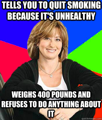 Tells you to quit smoking because it's unhealthy Weighs 400 pounds and refuses to do anything about it  Sheltering Suburban Mom