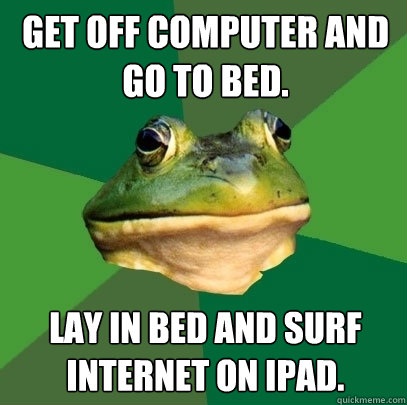 Get off computer and go to bed.  Lay in bed and surf Internet on ipad.   Foul Bachelor Frog