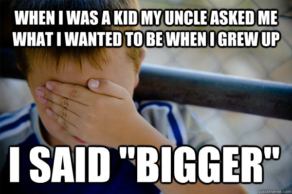 When I was a kid my uncle asked me what i wanted to be when i grew up I said 