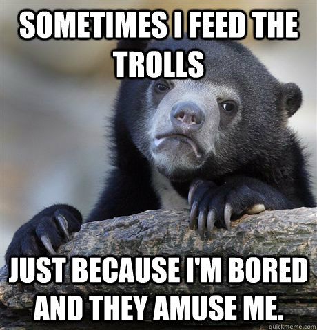 Sometimes I feed the trolls Just because I'm bored and they amuse me.  Confession Bear
