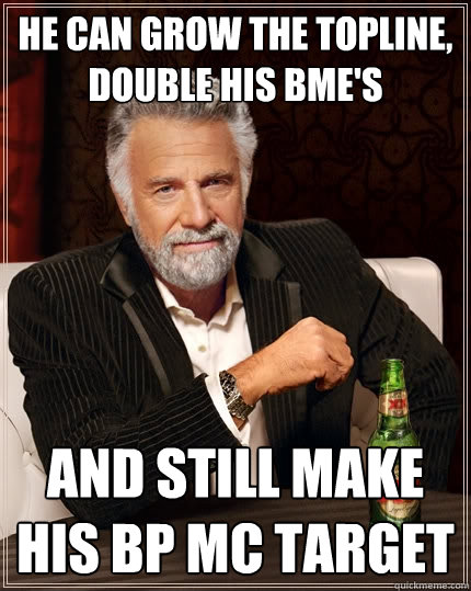 he can grow the topline, double his bme's and still make his BP MC target  The Most Interesting Man In The World