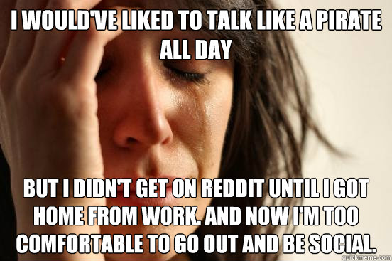 i would've liked to talk like a pirate all day but i didn't get on reddit until i got home from work. and now i'm too comfortable to go out and be social.  First World Problems