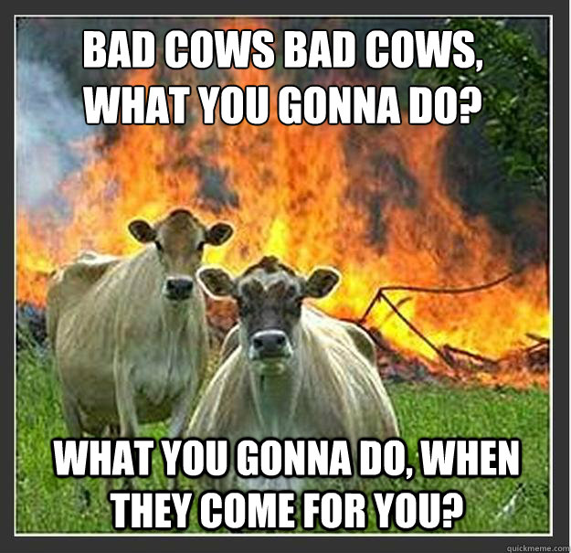 Bad Cows Bad cows,
what you gonna do? what you gonna do, when they come for you?  Evil cows