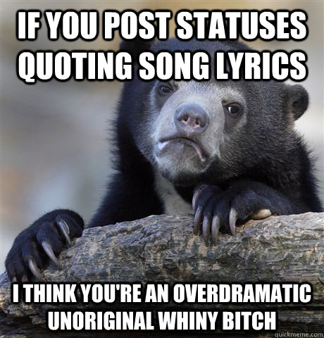 If you post statuses quoting song lyrics I think you're an overdramatic unoriginal whiny bitch  Confession Bear