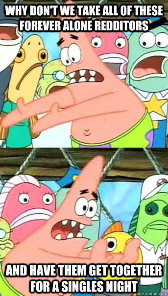 why don't we take all of these forever alone redditors and have them get together for a singles night  Push it somewhere else Patrick