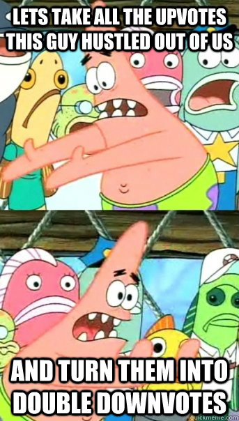 Lets take all the upvotes this guy hustled out of us and turn them into double downvotes  Push it somewhere else Patrick