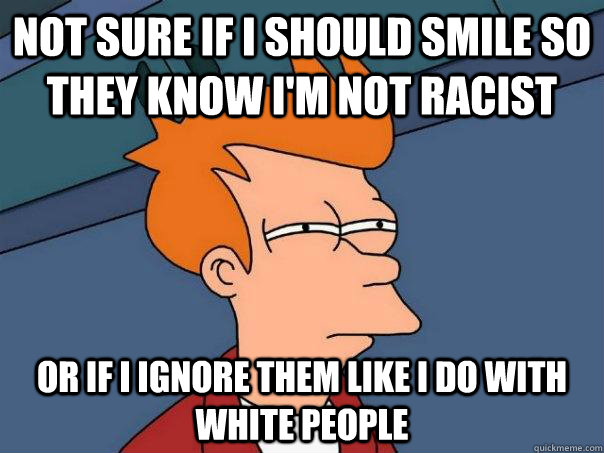 Not sure if i should smile so they know i'm not racist Or if i ignore them like i do with white people - Not sure if i should smile so they know i'm not racist Or if i ignore them like i do with white people  Futurama Fry
