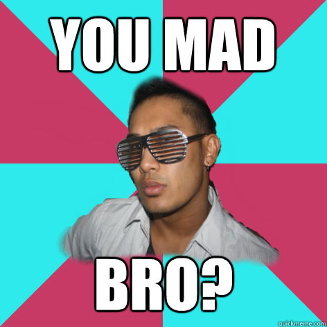 you mad bro?  