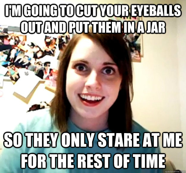i'm going to cut your eyeballs out and put them in a jar so they only stare at me for the rest of time  Overly Attached Girlfriend
