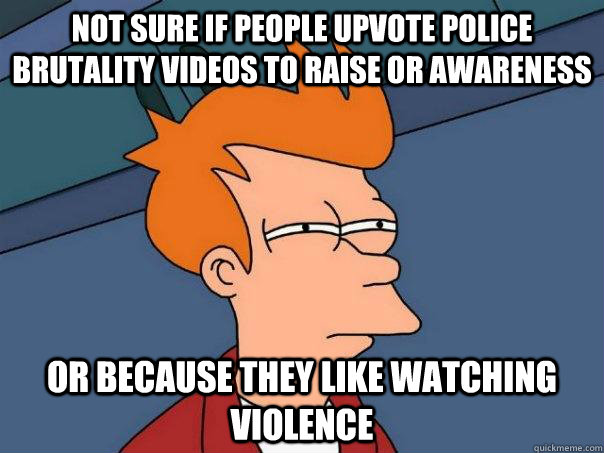 Not sure if people upvote police brutality videos to raise or awareness Or because they like watching violence  Futurama Fry