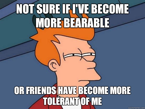Not sure if i've become more bearable Or friends have become more tolerant of me  Futurama Fry