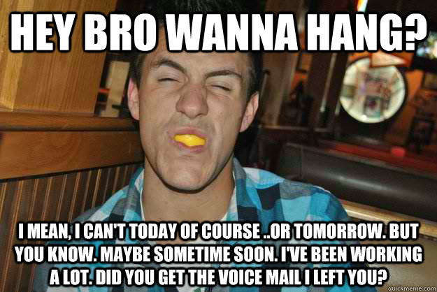 Hey bro wanna hang? I mean, I can't today of course ..or tomorrow. but you know. Maybe sometime soon. I've been working a lot. Did you get the voice mail I left you? - Hey bro wanna hang? I mean, I can't today of course ..or tomorrow. but you know. Maybe sometime soon. I've been working a lot. Did you get the voice mail I left you?  Humble Harry