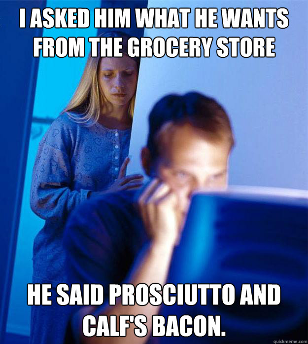 I asked him what he wants from the grocery store He said prosciutto and calf's bacon.  RedditorsWife