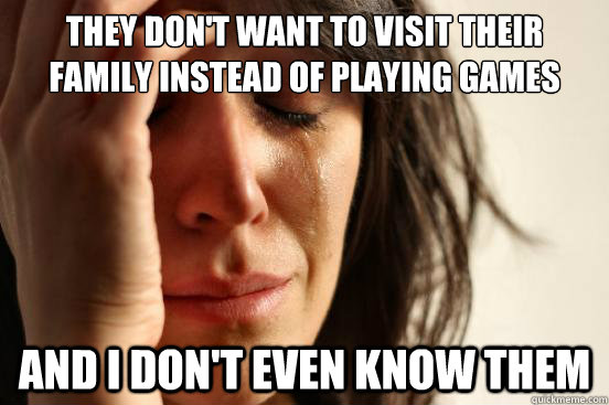 They don't want to visit their family instead of playing Games And I don't even know them  First World Problems