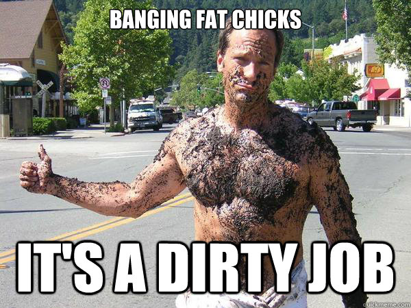 banging fat chicks it's a dirty job  
