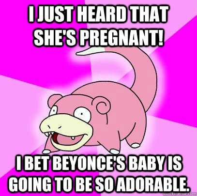 I just heard that she's pregnant! I bet Beyonce's baby is going to be so adorable.  Slowpoke
