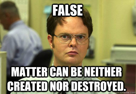 False Matter can be neither created nor destroyed.  Schrute