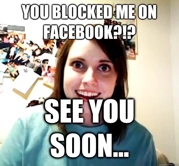 You blocked me on facebook?!? See you soon...  Overly Attached Girlfriend