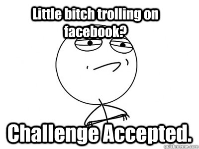 Little bitch trolling on facebook? Challenge Accepted.  Challenge Accepted