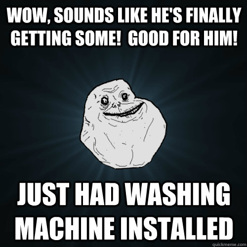 Wow, sounds like he's finally getting some!  Good for him! Just had washing machine installed  Forever Alone