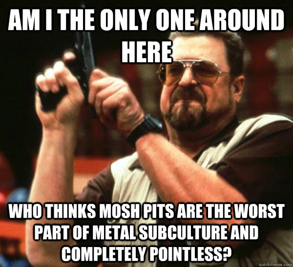 Am i the only one around here who thinks mosh pits are the worst part of metal subculture and completely pointless? - Am i the only one around here who thinks mosh pits are the worst part of metal subculture and completely pointless?  Am I the only one backing France