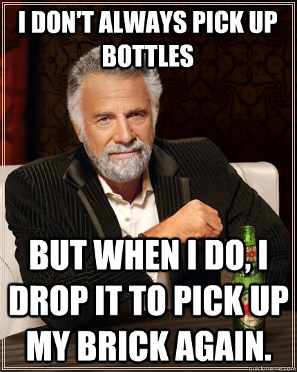 I don't always pick up bottles but when I do, I drop it to pick up my brick again.  The Most Interesting Man In The World