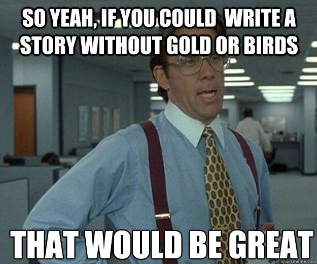 So yeah, if you could  write a story without gold or birds THAT WOULD BE GREAT  that would be great