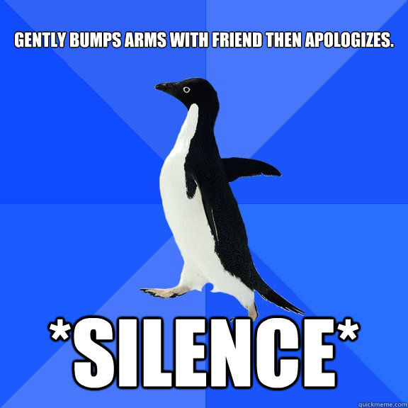 gently Bumps arms with friend then apologizes. *SILENCE*  Socially Awkward Penguin