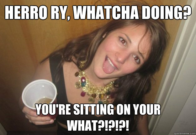 Herro Ry, whatcha doing? you're sitting on your what?!?!?!  