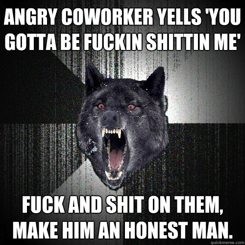 Angry coworker yells 'You gotta be fuckin shittin me' Fuck and shit on them, make him an honest man.  Insanity Wolf