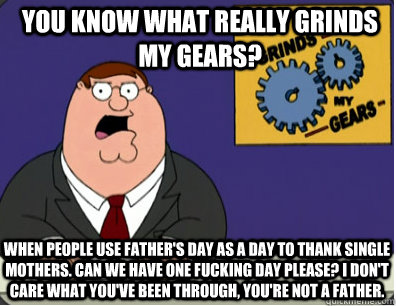 you know what really grinds my gears? When people use Father's day as a day to thank single mothers. Can we have one fucking day please? I don't care what you've been through, you're not a father.  Grinds my gears