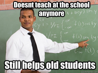 Doesnt teach at the school anymore Still helps old students  Good Guy Teacher
