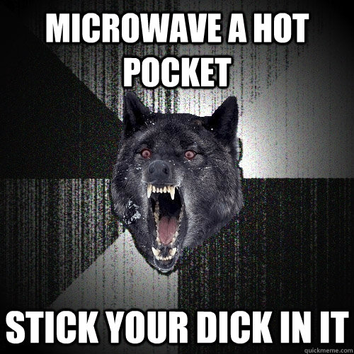 Microwave a hot pocket stick your dick in it  Insanity Wolf