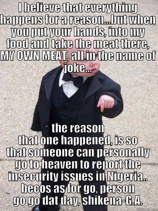 Reason for everything - I BELIEVE THAT EVERYTHING HAPPENS FOR A REASON...BUT WHEN YOU PUT YOUR HANDS, INTO MY FOOD AND TAKE THE MEAT THERE, MY OWN MEAT, ALL IN THE NAME OF JOKE... THE REASON THAT ONE HAPPENED, IS SO THAT SOMEONE CAN PERSONALLY GO TO HEAVEN TO REPORT THE INSECURITY ISSUES IN NIGERIA.. BECOS AS FOR GO, PERSON GO GO DAT DAY, SHIKENA-G.A. Baby Godfather