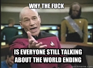 why the fuck is everyone still talking about the world ending  Annoyed Picard