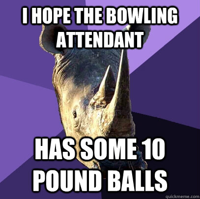 I hope the bowling attendant Has some 10 pound balls  Sexually Oblivious Rhino