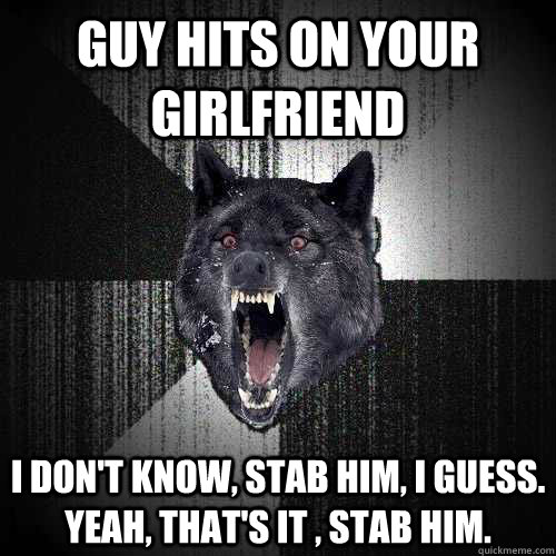 guy hits on your girlfriend I don't know, Stab him, I guess. yeah, that's it , stab him.  Insanity Wolf