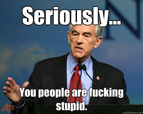 Seriously...  You people are fucking stupid. - Seriously...  You people are fucking stupid.  A Reminder Ron Paul