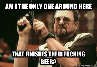 am i the only one around here  that finishes their fucking beer? - am i the only one around here  that finishes their fucking beer?  Misc