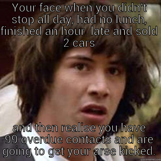 YOUR FACE WHEN YOU DIDN'T STOP ALL DAY, HAD NO LUNCH, FINISHED AN HOUR  LATE AND SOLD 2 CARS AND THEN REALISE YOU HAVE 99 OVERDUE CONTACTS AND ARE GOING TO GET YOUR ARSE KICKED. conspiracy keanu