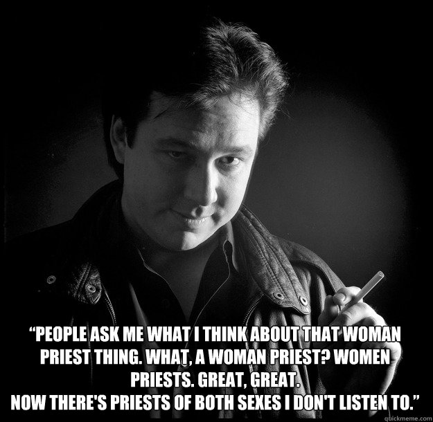 “People ask me what I think about that woman priest thing. What, a woman priest? Women priests. Great, great. 
Now there's priests of both sexes I don't listen to.” - “People ask me what I think about that woman priest thing. What, a woman priest? Women priests. Great, great. 
Now there's priests of both sexes I don't listen to.”  Bill Hicks